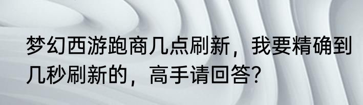 梦幻西游跑商几点刷新，我要精确到几秒刷新的，高手请回答？