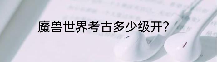 魔兽世界考古多少级开？