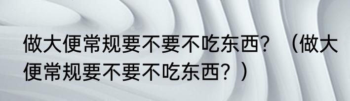 做大便常规要不要不吃东西？（做大便常规要不要不吃东西？）