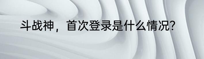斗战神，首次登录是什么情况？