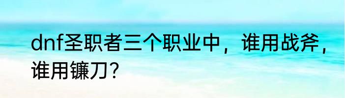 dnf圣职者三个职业中，谁用战斧，谁用镰刀？
