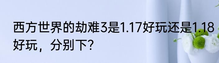西方世界的劫难3是1.17好玩还是1.18好玩，分别下？