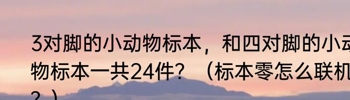 3对脚的小动物标本，和四对脚的小动物标本一共24件？（标本零怎么联机？）