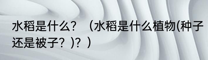 水稻是什么？（水稻是什么植物(种子还是被子？)？）