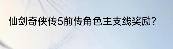 仙剑奇侠传5前传角色主支线奖励？