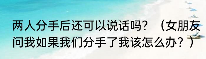 两人分手后还可以说话吗？（女朋友问我如果我们分手了我该怎么办？）