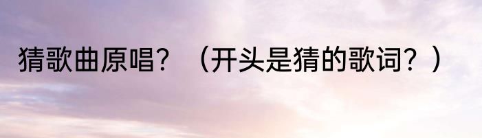 猜歌曲原唱?(开头是猜的歌词?)