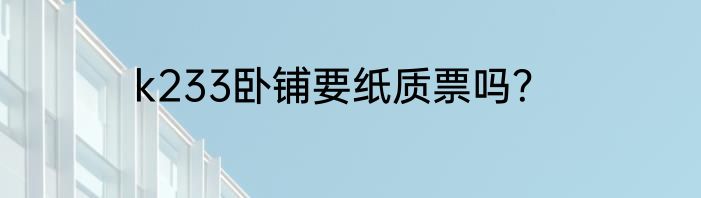 k233卧铺要纸质票吗？