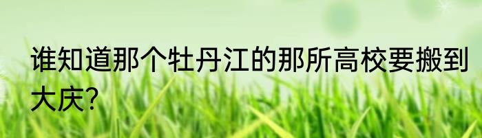 谁知道那个牡丹江的那所高校要搬到大庆？