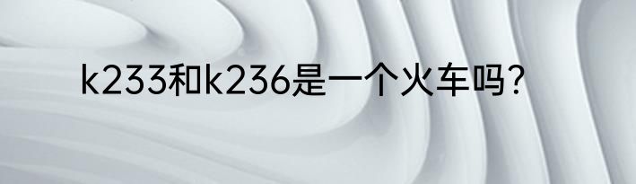 k233和k236是一个火车吗？