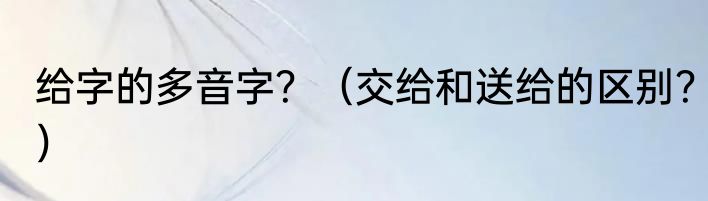 给字的多音字？（交给和送给的区别？）