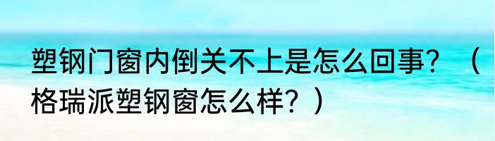 塑钢门窗内倒关不上是怎么回事？（格瑞派塑钢窗怎么样？）