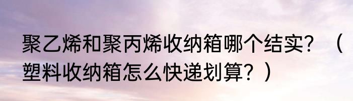 聚乙烯和聚丙烯收纳箱哪个结实？（塑料收纳箱怎么快递划算？）