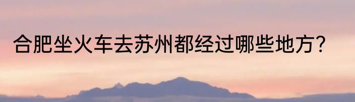 合肥坐火车去苏州都经过哪些地方?