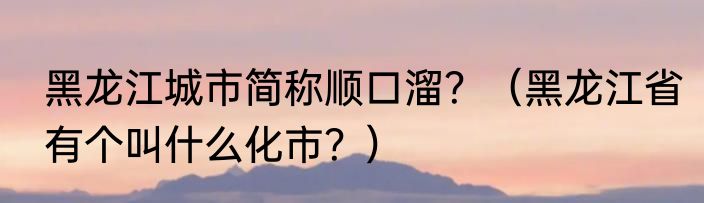 黑龙江城市简称顺口溜？（黑龙江省有个叫什么化市？）