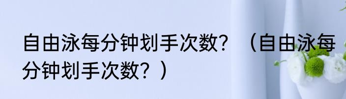 自由泳每分钟划手次数？（自由泳每分钟划手次数？）