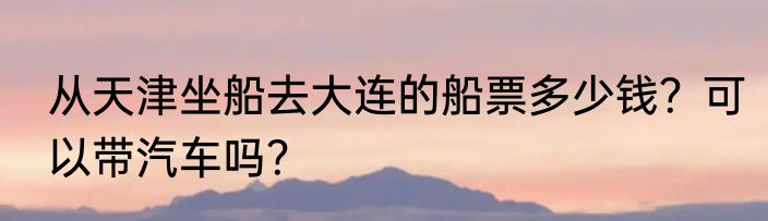 从天津坐船去大连的船票多少钱？可以带汽车吗？
