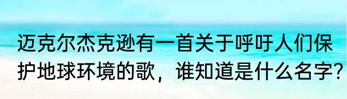迈克尔杰克逊有一首关于呼吁人们保护地球环境的歌，谁知道是什么名字？