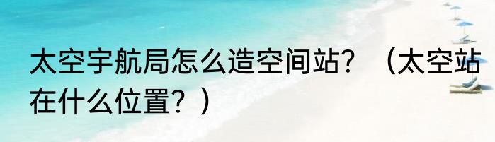 太空宇航局怎么造空间站？（太空站在什么位置？）