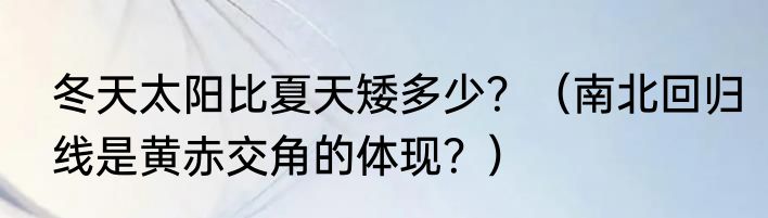 冬天太阳比夏天矮多少？（南北回归线是黄赤交角的体现？）