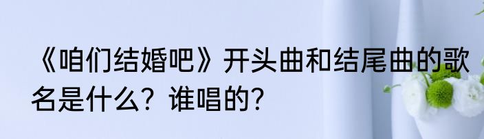 《咱们结婚吧》开头曲和结尾曲的歌名是什么？谁唱的？