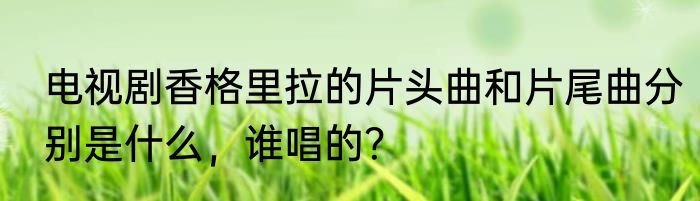 电视剧香格里拉的片头曲和片尾曲分别是什么，谁唱的？