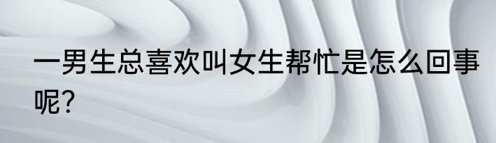 一男生总喜欢叫女生帮忙是怎么回事呢？