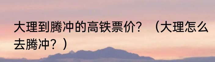 大理到腾冲的高铁票价？（大理怎么去腾冲？）