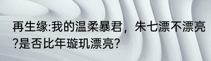 再生缘:我的温柔暴君，朱七漂不漂亮?是否比年璇玑漂亮？