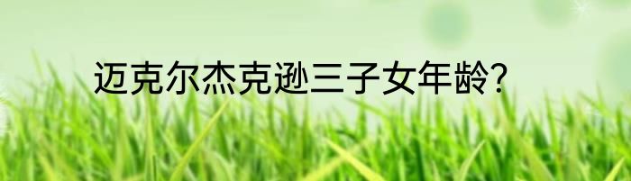 迈克尔杰克逊三子女年龄？