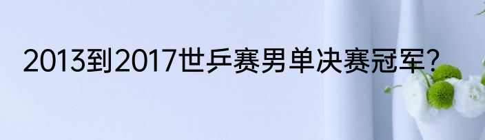 2013到2017世乒赛男单决赛冠军？