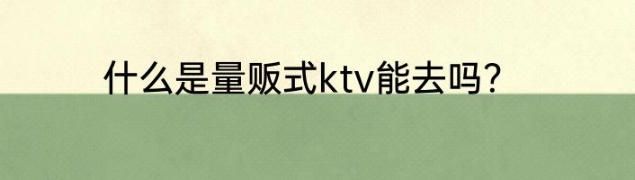 什么是量贩式ktv能去吗？