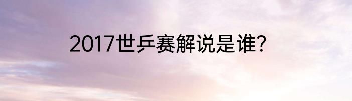 2017世乒赛解说是谁？