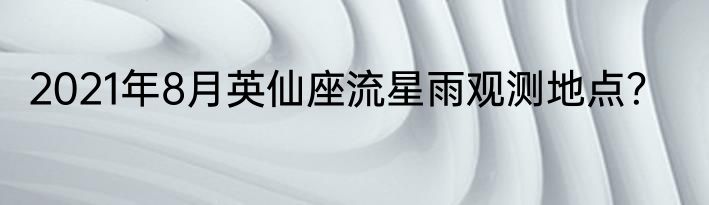 2021年8月英仙座流星雨观测地点？