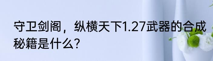 守卫剑阁，纵横天下1.27武器的合成秘籍是什么？