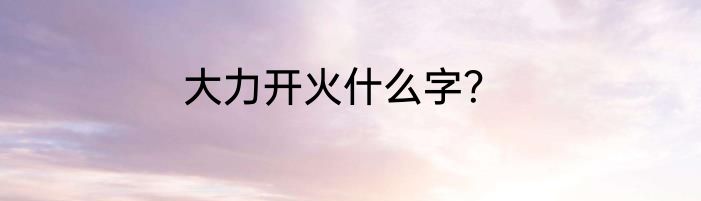 大力开火什么字？