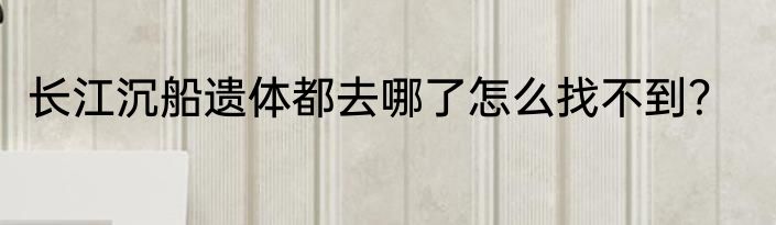 长江沉船遗体都去哪了怎么找不到？
