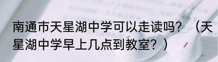 南通市天星湖中学可以走读吗？（天星湖中学早上几点到教室？）