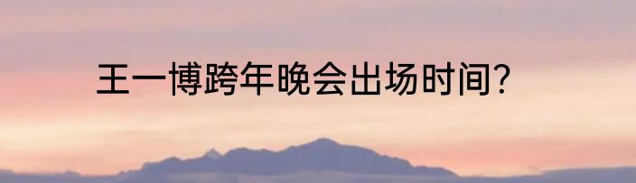 王一博跨年晚会出场时间？