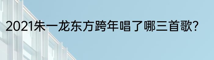 2021朱一龙东方跨年唱了哪三首歌？