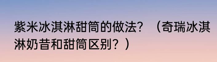 紫米冰淇淋甜筒的做法？（奇瑞冰淇淋奶昔和甜筒区别？）