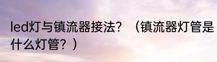 led灯与镇流器接法？（镇流器灯管是什么灯管？）