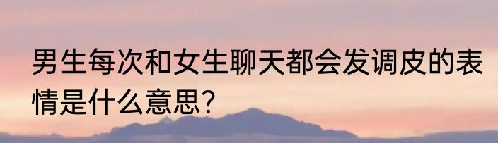 男生每次和女生聊天都会发调皮的表情是什么意思？