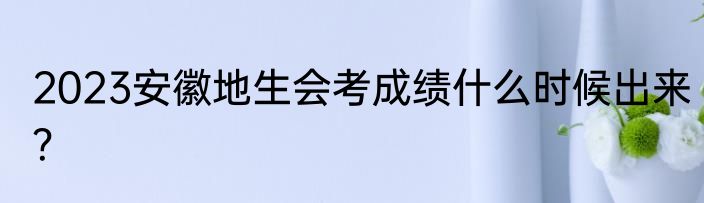 2023安徽地生会考成绩什么时候出来？