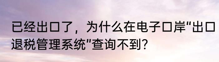 已经出口了，为什么在电子口岸“出口退税管理系统”查询不到？