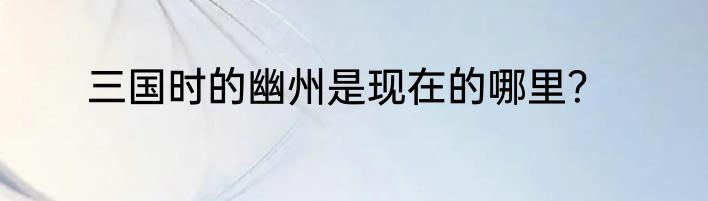 三国时的幽州是现在的哪里？