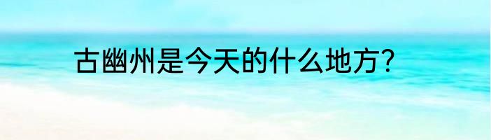 古幽州是今天的什么地方？