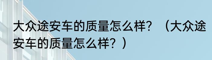 大众途安车的质量怎么样？（大众途安车的质量怎么样？）