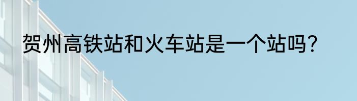 贺州高铁站和火车站是一个站吗？