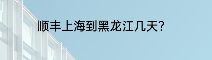 顺丰上海到黑龙江几天？